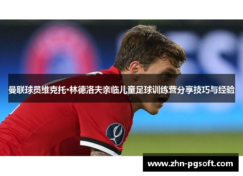曼联球员维克托·林德洛夫亲临儿童足球训练营分享技巧与经验 曼联球员维克托·林德洛夫亲临儿童足球训练营分享技巧与经验