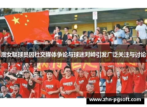 澳女联球员因社交媒体争论与球迷对峙引发广泛关注与讨论 澳女联球员因社交媒体争论与球迷对峙引发广泛关注与讨论
