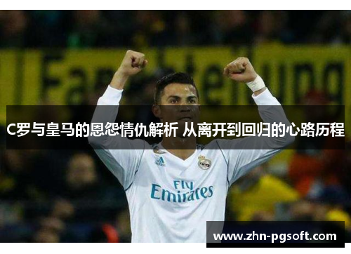 C罗与皇马的恩怨情仇解析 从离开到回归的心路历程 C罗与皇马的恩怨情仇解析 从离开到回归的心路历程