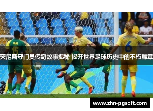突尼斯守门员传奇故事揭秘 揭开世界足球历史中的不朽篇章
