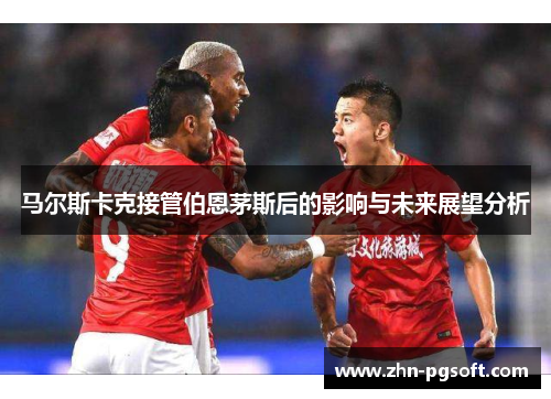 马尔斯卡克接管伯恩茅斯后的影响与未来展望分析 马尔斯卡克接管伯恩茅斯后的影响与未来展望分析