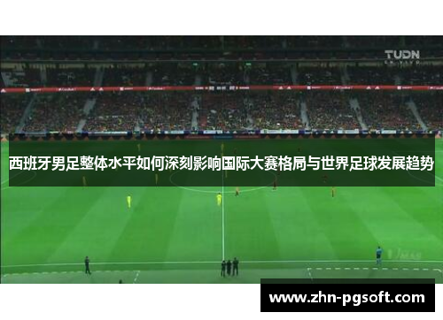 西班牙男足整体水平如何深刻影响国际大赛格局与世界足球发展趋势 西班牙男足整体水平如何深刻影响国际大赛格局与世界足球发展趋势