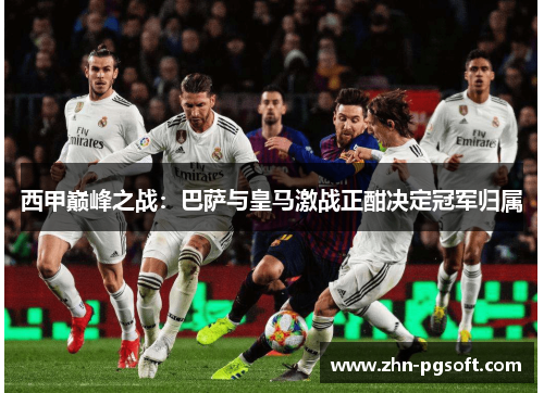 西甲巅峰之战:巴萨与皇马激战正酣决定冠军归属 西甲巅峰之战:巴萨与皇马激战正酣决定冠军归属